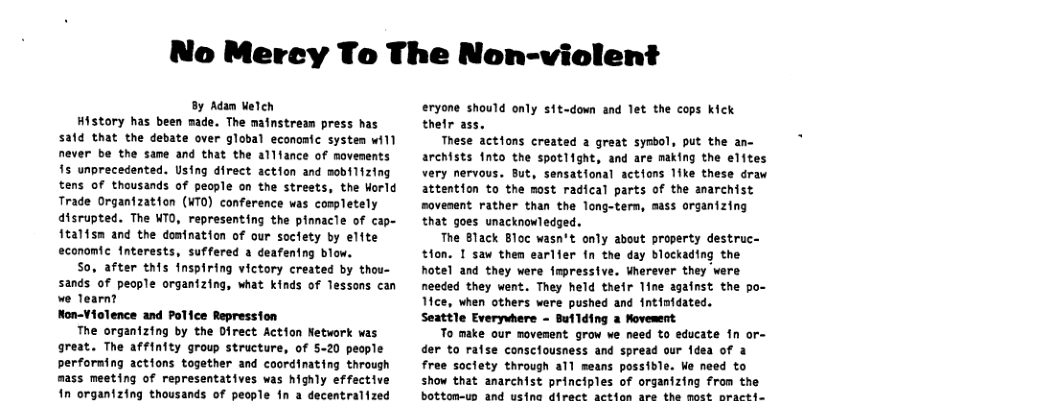 No Merey To The Non-violent By Adam Velen History has been made. The mainstrean press has satd that the debate over global economic system will never be the same and that the allfance of movements 15 unprecedented. Using direct action and mobiltzing tens of thousands of people on the strests, the Horld Trade Organization (WTO) conference was cospletely disrupted. The NTO, representing the pinnacle of cap- ftalfsm and the domination of our socfety by elite economic Interests, suffered a deafentng blow. So, after this fnspiring victory created by thou- sands of people organizing, what kinds of lessons can e learn? Non-Vielence and Police Repressfon The organizing by the Direct Action Network was great. The affinfty group structure, of 5-20 people perforning actions together and coordinating through mass meeting of representatives was highly effective 1n organizing thousands of pecole in a decentralized eryone should only sit-down and let the cops Kick thetr ass. These actions created a great symbol, put the an- archists 1nto the spotlfght, and are naking the elftes very nervous. But, sensational actions like these draw attention to the most radical parts of the amarchist sovenent rather than the long-tern, mass organizing that goes unacknowledged. The Black Bloc wasn’t only about property destruc- thon. 1 saw then earlfer fn the day blockading the Rotel and they were fmpressive. Wherever they were needed they went. They held their line agafnst the po- Mce, when others were pushed and fntinidated. Seattle Everywhere - Butlding a Movement To make our novement grow we need to educate n or- der to raise consclousness and spread our dea of a free soctety through all means possidle. We need to show that anarchist principles of organizing from the bottomeun and usina direct aetion Are the mott Drarede